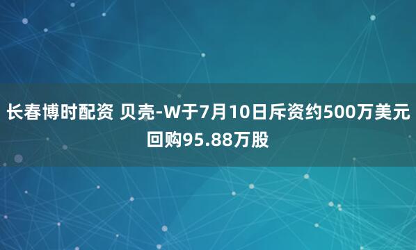 长春博时配资 贝壳-W于7月10日斥资约500万美元回购95.88万股