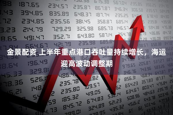 金景配资 上半年重点港口吞吐量持续增长，海运迎高波动调整期