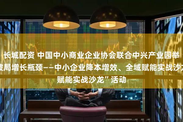 长城配资 中国中小商业企业协会联合中兴产业园举办“AI破局增长瓶颈——中小企业降本增效、全域赋能实战沙龙”活动