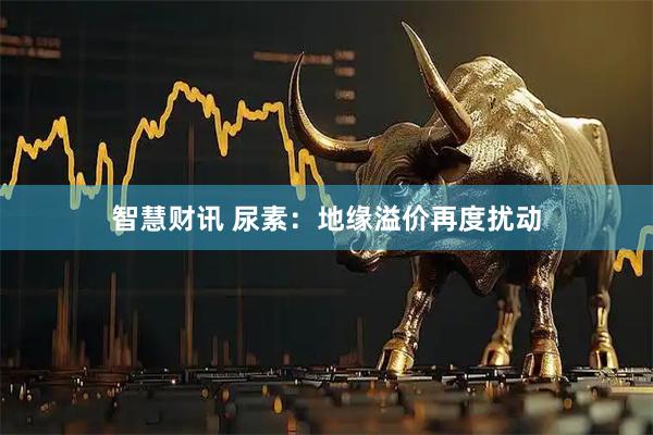 智慧财讯 尿素：地缘溢价再度扰动