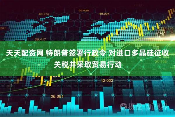 天天配资网 特朗普签署行政令 对进口多晶硅征收关税并采取贸易行动