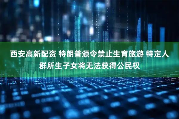 西安高新配资 特朗普颁令禁止生育旅游 特定人群所生子女将无法获得公民权