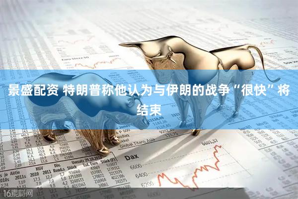 景盛配资 特朗普称他认为与伊朗的战争“很快”将结束