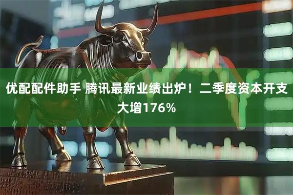 优配配件助手 腾讯最新业绩出炉！二季度资本开支大增176%